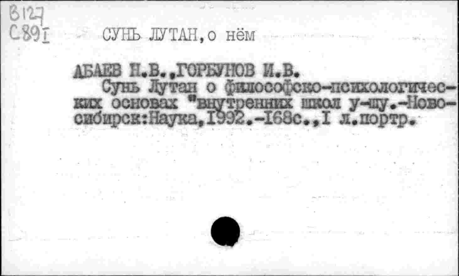 ﻿в
С&9Т	СУНЬ ЛУТАН, о нём
АБАЕВ Н.В. .ГОРБУНОВ И.В.
Сунь Лутаи о фидософско-психологичес-ких основах "внутренних школ учпу.-Ново-сибирск:Наука, 1992. -168с. ,1 л.портр.